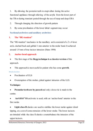 Mohammed Almuzian, University of Glasgow, 2013 Page 25
1. By allowing the posterior teeth to erupt either during the active
functional appliance through relieving of the acrylic from the lower part of
the TB or during transient period through the use of steep and deep URA
2. Through changing the direction of growth pattern
3. By some proclination of the lower labial segment may occur
Sectionalarchwires and auxiliary archwires
1. The “HG-tandem”
The “HG-tandem” mechanics in the maxillary arch consisted of a 2 x 4 lever
arch, cinched back and gabled 1 mm anterior to the molar band. It achieved
around 1.9 mm of true incisor intrusion (Hans 1994)
2. Anchor bend approach
 The first stage of the Begg technique is a classiceversion of this
approach.
 This approachis most useful in patient who has some growth.
Modeof action:
 Proclination of ULS
 Overeruption of the molars, pitted against intrusion of the LLS.
Technique:
 Premolarteeth are by passedand only a loose tie is made to the
canine.
 An 0.016” SS archwire is used, with an ‘anchor bend’ anterior to the
first molar.
 Light class II elastics are used to stabilise the lower molar against distal
tipping, at a costof some extrusion of the lower molar. The lower incisors
are intruded while the class II elastics counterbalance the intrusion of the
upper incisors.
 