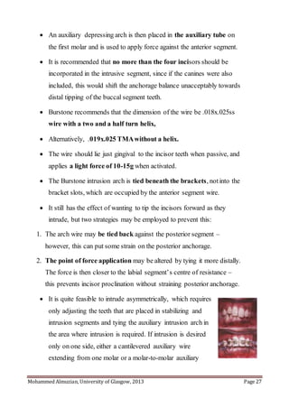 Mohammed Almuzian, University of Glasgow, 2013 Page 27
 An auxiliary depressing arch is then placed in the auxiliary tube on
the first molar and is used to apply force against the anterior segment.
 It is recommended that no more than the four incisors should be
incorporated in the intrusive segment, since if the canines were also
included, this would shift the anchorage balance unacceptably towards
distal tipping of the buccal segment teeth.
 Burstone recommends that the dimension of the wire be .018x.025ss
wire with a two and a half turn helix,
 Alternatively, .019x.025 TMAwithout a helix.
 The wire should lie just gingival to the incisor teeth when passive, and
applies a light force of 10-15g when activated.
 The Burstone intrusion arch is tied beneath the brackets, notinto the
bracket slots, which are occupied by the anterior segment wire.
 It still has the effect of wanting to tip the incisors forward as they
intrude, but two strategies may be employed to prevent this:
1. The arch wire may be tied back against the posterior segment –
however, this can put some strain on the posterior anchorage.
2. The point of force application may be altered by tying it more distally.
The force is then closer to the labial segment’s centre of resistance –
this prevents incisor proclination without straining posterior anchorage.
 It is quite feasible to intrude asymmetrically, which requires
only adjusting the teeth that are placed in stabilizing and
intrusion segments and tying the auxiliary intrusion arch in
the area where intrusion is required. If intrusion is desired
only on one side, either a cantilevered auxiliary wire
extending from one molar or a molar-to-molar auxiliary
 