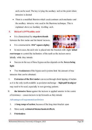 Mohammed Almuzian, University of Glasgow, 2013 Page 28
arch can be used. The key is tying the auxiliary arch at the point where
intrusion is desired
 There is a modified Burston which used continure arch mechanics and
the auxillary intrusive wire used in the Burstone technique. This is
explained above as Auxiliary levelling arch.
5. Rickett’s (1979)utility arch
 It is characterised by step-downbends
between the first molar and the lateral incisors,
 It is constructed in .016” square elgiloy.
 In most cases, the arch wire is placed into the brackets with slight labial
root torque to controlthe inclination of the teeth as the incisors move
labially while they intrude.
 Success in the use of these bypass arches depends on the forces being
light.
 Two weaknessesofthe bypass arch systems limit the amount of true
intrusion that can be obtained:
I. Extrusion of the first molar can occurthrough distal tipping of molars
as it is the only tooth available as posterior anchorage – high-pull headgear
may need to be used, especially in non-growing patients.
II. the intrusive force against the incisors is applied anterior to the centre
of resistance – causes incisors to tip forwards as they intrude
Advantages of segementalarchwires
1. A long range of action, becauseof the long inter-bracket span
2. More easily estimated biomechanicaleffects
3. Frictionless
 