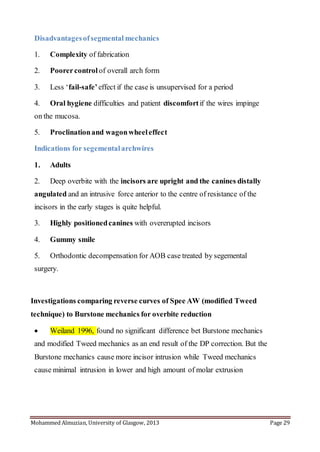 Mohammed Almuzian, University of Glasgow, 2013 Page 29
Disadvantagesofsegmental mechanics
1. Complexity of fabrication
2. Poorercontrol of overall arch form
3. Less ‘fail-safe’effect if the case is unsupervised for a period
4. Oral hygiene difficulties and patient discomfortif the wires impinge
on the mucosa.
5. Proclinationand wagonwheeleffect
Indications for segementalarchwires
1. Adults
2. Deep overbite with the incisors are upright and the canines distally
angulated and an intrusive force anterior to the centre of resistance of the
incisors in the early stages is quite helpful.
3. Highly positionedcanines with overerupted incisors
4. Gummy smile
5. Orthodontic decompensation for AOB case treated by segemental
surgery.
Investigations comparing reverse curves of Spee AW (modified Tweed
technique) to Burstone mechanics for overbite reduction
 Weiland 1996, found no significant difference bet Burstone mechanics
and modified Tweed mechanics as an end result of the DP correction. But the
Burstone mechanics cause more incisor intrusion while Tweed mechanics
cause minimal intrusion in lower and high amount of molar extrusion
 