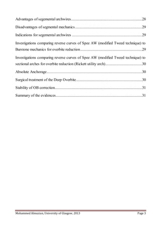 Mohammed Almuzian, University of Glasgow, 2013 Page 3
Advantages of segemental archwires......................................................................28
Disadvantages of segmental mechanics..................................................................29
Indications for segemental archwires .....................................................................29
Investigations comparing reverse curves of Spee AW (modified Tweed technique) to
Burstone mechanics for overbite reduction.............................................................29
Investigations comparing reverse curves of Spee AW (modified Tweed technique) to
sectional arches for overbite reduction (Rickett utility arch)....................................30
Absolute Anchorage..............................................................................................30
Surgical treatment of the Deep Overbite.................................................................30
Stability of OB correction......................................................................................31
Summary of the evidences.....................................................................................31
 