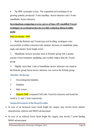 Mohammed Almuzian, University of Glasgow, 2013 Page 30
 Ng 2005 systematic review, The segmented arch technique in no
growing patients produced 1.5 mm maxillary incisor intrusion and 1.9 mm
mandibular incisor intrusion.
Investigations comparing reverse curves of Spee AW (modified Tweed
technique) to sectionalarches foroverbite reduction (Rickettutility
arch)
Dake & Sinclair, 1989
1. Both the Ricketts and Tweed-type arch levelling techniques were
successfulin overbite correction with minimal increases in mandibular plane
angle and anterior facial height noted.
2. Mandibular incisors procline more in Ricketts group with a greater
amount of posttreatment uprighting and overbite relapse than the Tweed
group.
3. Slightly more than 1 mm of mandibular incisor intrusion was noted in
the Ricketts group but no incisor intrusion was seen in the Schudy group.
Absolute Anchorage
1. Osseointegrated implants,
2. Onplants
3. Mini screws.
 Degushi 2008 compared TAD with J hook for intrusion and found the
result is 3.1 and 1.3mm respectively.
Surgicaltreatment of the DeepOverbite
 In case of an increased lower facial height the surgery may involve lower anterior
dentoalveolar setdown and BSSO advancement.
 In case of an reduced lower facial height the surgery may involve 3 point landing
BSSO advancement.
 