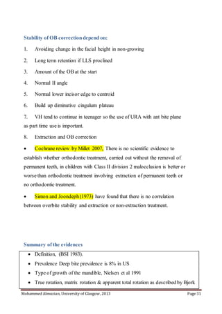 Mohammed Almuzian, University of Glasgow, 2013 Page 31
Stability of OB correction depend on:
1. Avoiding change in the facial height in non-growing
2. Long term retention if LLS proclined
3. Amount of the OB at the start
4. Normal II angle
5. Normal lower incisor edge to centroid
6. Build up diminutive cingulum plateau
7. VH tend to continue in teenager so the use of URA with ant bite plane
as part time use is important.
8. Extraction and OB correction
 Cochrane review by Millet 2007, There is no scientific evidence to
establish whether orthodontic treatment, carried out without the removal of
permanent teeth, in children with Class II division 2 malocclusion is better or
worse than orthodontic treatment involving extraction of permanent teeth or
no orthodontic treatment.
 Simon and Joondeph(1973) have found that there is no correlation
between overbite stability and extraction or non-extraction treatment.
Summary of the evidences
 Definition, (BSI 1983).
 Prevalence Deep bite prevalence is 8% in US
 Type of growth of the mandible, Nielsen et al 1991
 True rotation, matrix rotation & apparent total rotation as described by Bjork
 