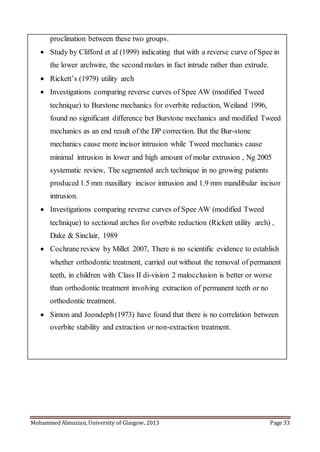 Mohammed Almuzian, University of Glasgow, 2013 Page 33
proclination between these two groups.
 Study by Clifford et al (1999) indicating that with a reverse curve of Spee in
the lower archwire, the second molars in fact intrude rather than extrude.
 Rickett’s (1979) utility arch
 Investigations comparing reverse curves of Spee AW (modified Tweed
technique) to Burstone mechanics for overbite reduction, Weiland 1996,
found no significant difference bet Burstone mechanics and modified Tweed
mechanics as an end result of the DP correction. But the Bur-stone
mechanics cause more incisor intrusion while Tweed mechanics cause
minimal intrusion in lower and high amount of molar extrusion , Ng 2005
systematic review, The segmented arch technique in no growing patients
produced 1.5 mm maxillary incisor intrusion and 1.9 mm mandibular incisor
intrusion.
 Investigations comparing reverse curves of Spee AW (modified Tweed
technique) to sectional arches for overbite reduction (Rickett utility arch) ,
Dake & Sinclair, 1989
 Cochrane review by Millet 2007, There is no scientific evidence to establish
whether orthodontic treatment, carried out without the removal of permanent
teeth, in children with Class II di-vision 2 malocclusion is better or worse
than orthodontic treatment involving extraction of permanent teeth or no
orthodontic treatment.
 Simon and Joondeph(1973) have found that there is no correlation between
overbite stability and extraction or non-extraction treatment.
 