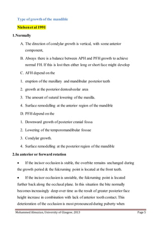 Mohammed Almuzian, University of Glasgow, 2013 Page 5
Type of growth of the mandible
Nielsenet al 1991
1.Normally
A. The direction of condylar growth is vertical, with some anterior
component,
B. Always there is a balance between APH and PFH growth to achieve
normal FH. If this is lost then either long or short face might develop
C. AFH depend on the
1. eruption of the maxillary and mandibular posterior teeth
2. growth at the posterior dentoalveolar area
3. The amount of sutural lowering of the maxilla.
4. Surface remodelling at the anterior region of the mandible
D. PFH depend on the
1. Downward growth of posterior cranial fossa
2. Lowering of the temporomandibular fossae
3. Condylar growth.
4. Surface remodelling at the posterior region of the mandible
2.In anterior or forward rotation
 If the incisor occlusion is stable, the overbite remains unchanged during
the growth period & the fulcruming point is located at the front teeth.
 If the incisor occlusion is unstable, the fulcruming point is located
further back along the occlusal plane. In this situation the bite normally
becomes increasingly deep over time as the result of greater posterior face
height increase in combination with lack of anterior tooth contact. This
deterioration of the occlusion is most pronounced during puberty when
 