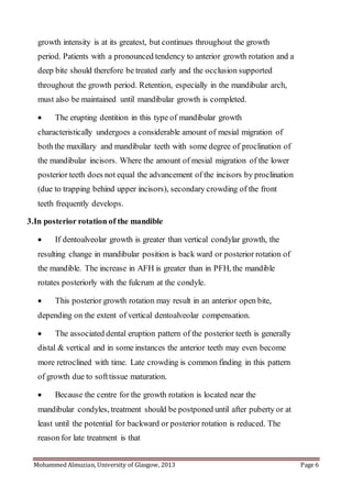 Mohammed Almuzian, University of Glasgow, 2013 Page 6
growth intensity is at its greatest, but continues throughout the growth
period. Patients with a pronounced tendency to anterior growth rotation and a
deep bite should therefore be treated early and the occlusion supported
throughout the growth period. Retention, especially in the mandibular arch,
must also be maintained until mandibular growth is completed.
 The erupting dentition in this type of mandibular growth
characteristically undergoes a considerable amount of mesial migration of
both the maxillary and mandibular teeth with some degree of proclination of
the mandibular incisors. Where the amount of mesial migration of the lower
posterior teeth does not equal the advancement of the incisors by proclination
(due to trapping behind upper incisors), secondary crowding of the front
teeth frequently develops.
3.In posterior rotation of the mandible
 If dentoalveolar growth is greater than vertical condylar growth, the
resulting change in mandibular position is back ward or posterior rotation of
the mandible. The increase in AFH is greater than in PFH, the mandible
rotates posteriorly with the fulcrum at the condyle.
 This posterior growth rotation may result in an anterior open bite,
depending on the extent of vertical dentoalveolar compensation.
 The associated dental eruption pattern of the posterior teeth is generally
distal & vertical and in some instances the anterior teeth may even become
more retroclined with time. Late crowding is common finding in this pattern
of growth due to softtissue maturation.
 Because the centre for the growth rotation is located near the
mandibular condyles, treatment should be postponed until after puberty or at
least until the potential for backward or posterior rotation is reduced. The
reason for late treatment is that
 