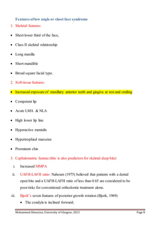 Mohammed Almuzian, University of Glasgow, 2013 Page 8
Features of low angle or short face syndrome
1. Skeletal features:
 Short lower third of the face,
 Class II skeletal relationship
 Long maxilla
 Short mandible
 Broad square facial type.
2. Soft tissue features:
 Increased exposure of maxillary anterior teeth and gingiva at rest and smiling
 Competent lip
 Acute LMA & NLA
 High lower lip line
 Hyperactive mentalis
 Hypertrophied masseter.
 Prominent chin
3. Cephalometric feature.(this is also predictors for skeletal deep bite)
i. Increased MMPA
ii. UAFH-LAFH ratio: Nahoum (1975) believed that patients with a dental
open bite and a UAFH-LAFH ratio of less than 0.65 are considered to be
poorrisks for conventional orthodontic treatment alone.
iii. Bjork’s seven features of posterior growth rotation (Bjork, 1969)
 The condyle is inclined forward;
 