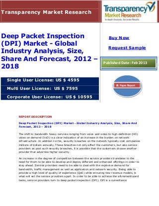 Transparency Market Research



Deep Packet Inspection                                                    Buy Now
(DPI) Market - Global
                                                                          Request Sample
Industry Analysis, Size,
Share And Forecast, 2012 –                                            Published Date: Feb 2013
2018

 Single User License: US $ 4595
                                                                                81 Pages Report
 Multi User License: US $ 7595

 Corporate User License: US $ 10595



     REPORT DESCRIPTION

     Deep Packet Inspection (DPI) Market - Global Industry Analysis, Size, Share And
     Forecast, 2012 – 2018

     The shift to bandwidth heavy services ranging from voice and video to high-definition (HD)
     video on demand (VoD) is a clear indication of an increase in the burden on network
     infrastructure. In addition to this, security breaches on the network typically cost companies
     millions of dollars annually. These breaches not only affect the customers, but also service
     providers as post such security breaches, it is possible that the customers choose another
     provider that advertise higher security.

     An increase in the degree of competition between the service providers translates to the
     need for them to be able to develop and deploy different and enhanced offerings in order to
     stay ahead. Service providers need to be able to deal with the explosive demand for
     bandwidth, traffic management as well as application and network security. Being able to
     provide a high level of quality of experience (QoE) while ensuring new revenue models, is
     what will set the service providers apart. In order to be able to achieve the aforementioned
     tasks, service providers turn to deep packet inspection (DPI). DPI is a surveillance
 