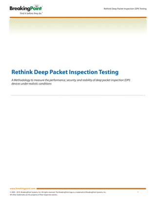 Rethink Deep Packet Inspection (DPI) Testing




  Rethink Deep Packet Inspection Testing
  A Methodology to measure the performance, security, and stability of deep packet inspection (DPI)
  devices under realistic conditions




www.breakingpoint.com
© 2005 - 2010. BreakingPoint Systems, Inc. All rights reserved. The BreakingPoint logo is a trademark of BreakingPoint Systems, Inc.                              1
All other trademarks are the property of their respective owners.
 