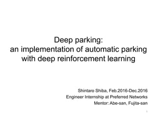 Deep parking:
an implementation of automatic parking
with deep reinforcement learning
Shintaro Shiba, Feb.2016-Dec.2016
Engineer Internship at Preferred Networks
Mentor: Abe-san, Fujita-san
1
 