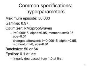 Common specifications:
hyperparameters
Maximum episode: 50,000
Gamma: 0.97
Optimizer: RMSpropGraves
– lr=0.00015, alpha=0.95, momentum=0.95,
eps=0.01
– changed afterward: lr=0.00015, alpha=0.95,
momentum=0, eps=0.01
Batchsize: 50 or 64
Epsilon: 0.1 at last
– linearly decreased from 1.0 at first
12
 