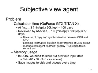 Subjective view agent
Problem
– Calculation time (GeForce GTX TITAN X)
• At first… 3 [min/ep] x 50k [ep] = 100 days
• Reviewed by Abe-san… 1.6 [min/ep] x 50k [ep] = 55
days
– Because of copy and synchronization between GPU and
CPU
– Learning interrupted as soon as divergence of DNN output
– (Fortunately) agent “learned” goal by ~10k episodes in
some trials
– Memory usage
• In DQN, we need to store 1M previous input data
– 1M x (80 x 80 x 3 ch x 4 cameras)
• Save images to disk and access every time
25
 
