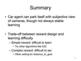 Summary
• Car agent can park itself with subjective view
of cameras, though not always stable
learning
• Trade-off between reward design and
learning difficulty
– Simple reward: difficult to learn
• Try other algorithms like A3C
– Complex reward: difficult to set
• Other setting for distance_to_goal
36
 