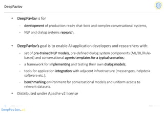 DeepPavlov.ai
DeepPavlov
• DeepPavlov is for
- development of production ready chat-bots and complex conversational systems,
- NLP and dialog systems research.
• DeepPavlov’s goal is to enable AI-application developers and researchers with:
- set of pre-trained NLP models, pre-defined dialog system components (ML/DL/Rule-
based) and conversational agents templates for a typical scenarios;
- a framework for implementing and testing their own dialog models;
- tools for application integration with adjacent infrastructure (messengers, helpdesk
software etc.);
- benchmarking environment for conversational models and uniform access to
relevant datasets.
• Distributed under Apache v2 license
 