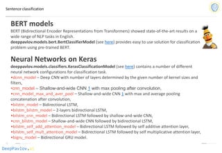 DeepPavlov.ai
Sentence classification
BERT models
BERT (Bidirectional Encoder Representations from Transformers) showed state-of-the-art results on a
wide range of NLP tasks in English.
deeppavlov.models.bert.BertClassifierModel (see here) provides easy to use solution for classification
problem using pre-trained BERT.
Neural Networks on Keras
deeppavlov.models.classifiers.KerasClassificationModel (see here) contains a number of different
neural network configurations for classification task.
•dcnn_model – Deep CNN with number of layers determined by the given number of kernel sizes and
filters,
•cnn_model – Shallow-and-wide CNN 1 with max pooling after convolution,
•cnn_model_max_and_aver_pool – Shallow-and-wide CNN 1 with max and average pooling
concatenation after convolution,
•bilstm_model – Bidirectional LSTM,
•bilstm_bilstm_model – 2-layers bidirectional LSTM,
•bilstm_cnn_model – Bidirectional LSTM followed by shallow-and-wide CNN,
•cnn_bilstm_model – Shallow-and-wide CNN followed by bidirectional LSTM,
•bilstm_self_add_attention_model – Bidirectional LSTM followed by self additive attention layer,
•bilstm_self_mult_attention_model – Bidirectional LSTM followed by self multiplicative attention layer,
•bigru_model – Bidirectional GRU model.
 