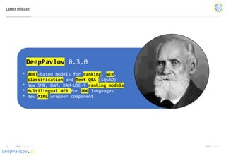 DeepPavlov.ai
Latest release
DeepPavlov 0.3.0
* BERT-based models for ranking, NER,
classification and Text Q&A (SQuAD)
* New SMN, DAM, DAM-USE-T ranking models
* Multilingual NER for 100 languages
* New AIML wrapper component
 