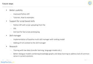 DeepPavlov.ai
Future steps
• Better usability
- Improved Python API
- Tutorials, How to examples
• Support for script based skills
- Python API with script uploading from file
- DSL
- GUI tool for fast script prototyping
• Skill manager
- Implementation of baseline multi-skill manager with ranking model
- Adding of rich context to the skill manager
• Research
- Training with low data (transfer learning, language models etc.)
- Better dialogue models combining knowledge graphs and deep learning to address lack of common
sense in current solutions
 
