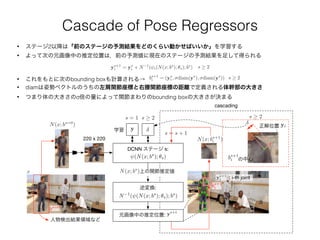 Cascade of Pose Regressors
• これをもとに次のbounding boxも計算される→ bs+1
i = (ys
i , diam(ys
), diam(ys
))
• ステージ2以降は「前のステージの予測結果をどのくらい動かせばいいか」を学習する
• よって次の元画像中の推定位置は，前の予測値に現在のステージの予測結果を足して得られる
ys+1
i = ys
i + N 1
( i(N(x; bs
); ✓s); bs
) s 2
• diamは姿勢ベクトルのうちの左肩関節座標と右腰関節座標の距離で定義される体幹部の大きさ
• つまり体の大きさのσ倍の量によって関節まわりのbounding boxの大きさが決まる
s 2
cascading
DCNN ステージ s:
(N(x; bs
); ✓s)(N(x; bs
); ✓s)
x
逆変換:
N 1
( (N(x; bs
); ✓s); bs
)N 1
( (N(x; bs
); ✓s); bs
)
元画像中の推定位置: ys+1
ys+1
上の関節推定値
: i-th joint
人物検出結果領域など
yy学習
N(x; bs=0
)
bs=0
220 x 220
N(x; bs
)
bs+1
i
N(x; bs+1
i )
ys+1
i
bs+1
ibs+1
i の中心
正解位置 yiyi
s 2s = 1 s 2
s s + 1
 