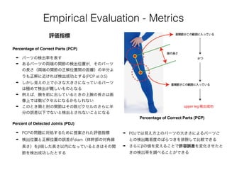 Empirical Evaluation - Metrics
➡ パーツの検出率を表す
➡ あるパーツの両端の関節の検出位置が，そのパーツ
の長さ（両端の関節の正解位置間の距離）の半分よ
りも正解に近ければ検出成功とする(PCP at 0.5)
➡ しかし見えの上で小さな大きさになっているパーツ
は極めて検出が難しいものとなる
➡ 例えば，腕を前に出しているときの上腕の長さは画
像上では数ピクセルになるかもしれない
➡ このとき肩と肘の関節はその数ピクセルのさらに半
分の誤差以下でないと検出とされないことになる
Percentage of Correct Parts (PCP)
評価指標
Percentage of Correct Parts (PCP)
Percent of Detected Joints (PDJ)
➡ PCPの問題に対処するために提案された評価指標
➡ 検出位置と正解位置の誤差がdiam（体幹部の対角線
長さ）をβ倍した長さ以内になっているときはその関
節を検出成功したとする
➡ PDJでは見え方上のパーツの大きさによるパーツご
との検出難易度のばらつきを排除して比較できる
➡ さらにβの値を変えることで許容誤差を変化させたと
きの検出率を調べることができる
 