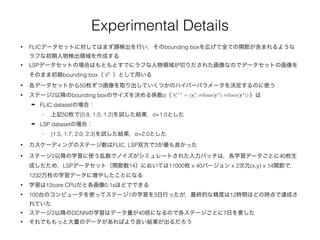 Experimental Details
• FLICデータセットに対してはまず顔検出を行い，そのbounding boxを広げて全ての関節が含まれるような
ラフな初期人物検出領域を作成する
• LSPデータセットの場合はもともとすでにラフな人物領域が切りだされた画像なのでデータセットの画像を
そのまま初期bounding box（ ）として用いるb0
• 各データセットから50枚ずつ画像を取り出していくつかのハイパーパラメータを決定するのに使う
• ステージ2以降のbounding boxのサイズを決める係数σ（ ）は
➡ FLIC datasetの場合：
- 上記50枚で{0.8, 1.0, 1.2}を試した結果，σ=1.0とした
➡ LSP datasetの場合：
- {1.5, 1.7, 2.0, 2.3}を試した結果，σ=2.0とした
bs+1
i = (ys
i , diam(ys
), diam(ys
))
• カスケーディングのステージ数はFLIC, LSP双方で3が最も良かった
• ステージ2以降の学習に使う乱数でノイズがシミュレートされた入力パッチは，各学習データごとに40枚生
成したため，LSPデータセット（関節数14）においては11000枚 x 40バージョン x 2次元(x,y) x 14関節で，
1232万枚の学習データに増やしたことになる
• 学習は12core CPUだと各画像0.1sほどでできる
• 100台のコンピュータを使ってステージ1の学習を3日行ったが，最終的な精度は12時間ほどの時点で達成さ
れていた
• ステージ2以降のDCNNの学習はデータ量が40倍になるので各ステージごとに7日を要した
• それでももっと大量のデータがあればより良い結果が出るだろう
 