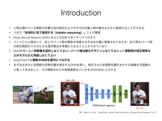 Introduction
• 人間は隠れている関節の位置も他の部位のようすやその対象人物の動きなどから推測することができる
• つまり「全体的に見て推測する（holistic reasoning）」ことが重要
• Deep Neural Network (DNN) ならこの辺をうまくやってくれそう
• パーツごとに検出して，あとでパーツ間の関係を考慮する手法は大量に提案されてきたが，あり得るパーツ間
の相互関係のうちの小さな部分集合を考慮に入れることしかできていない
• DNNを用いると特徴量を設計しなくてよいしパーツ検出器もデザインしなくてよい上に関節間の相互関係な
どのモデルさえ用意しなくてよい
• DeepPoseでは複数のDNNを直列につなげる
• まずおおまかに各関節の初期位置を推定するDNNを使い，推定された各関節位置のまわりの画像を元画像か
ら取ってきなおして，その関節まわりの高解像度なパッチを次のDNNに入力する
図：Toshev, A. et al., “DeepPose: Human Pose Estimation via Deep Neural Networks” より
 