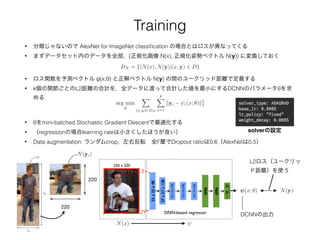 Training
• 分類じゃないので AlexNet for ImageNet classiﬁcation の場合とはロスが異なってくる
• まずデータセット内のデータを全部，(正規化画像 N(x), 正規化姿勢ベクトル N(y)) に変換しておく
DN = {(N(x), N(y)|(x, y) 2 D}
• ロス関数を予測ベクトル ψ(x;θ) と正解ベクトル N(y) の間のユークリッド距離で定義する
• k個の関節ごとのL2距離の合計を，全データに渡って合計した値を最小にするDCNNのパラメータθを求
める
arg min
✓
X
(x,y)2DN
kX
i=1
kyi i(x; ✓)k2
2
• θをmini-batched Stochastic Gradient Descentで最適化する
• （regressionの場合learning rateは小さくしたほうが良い）
• Data augmentation: ランダムcrop，左右反転 全F層でDropout ratioは0.6（AlexNetは0.5）
solverの設定
N(y)
N(x)
(x; ✓)
DCNNの出力
L2ロス（ユークリッ
ド距離）を使う
220
220
N(yi)
bh
bw
bc
yi
 