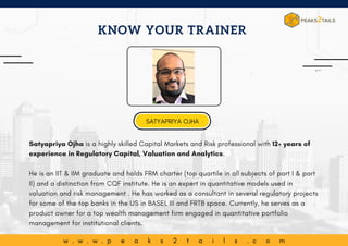 w . w . w . p e a k s 2 t a i l s . c o m
Satyapriya Ojha is a highly skilled Capital Markets and Risk professional with 12+ years of
experience in Regulatory Capital, Valuation and Analytics.
He is an IIT & IIM graduate and holds FRM charter (top quartile in all subjects of part I & part
II) and a distinction from CQF institute. He is an expert in quantitative models used in
valuation and risk management . He has worked as a consultant in several regulatory projects
for some of the top banks in the US in BASEL III and FRTB space. Currently, he serves as a
product owner for a top wealth management firm engaged in quantitative portfolio
management for institutional clients.
KNOW YOUR TRAINER
SATYAPRIYA OJHA
 