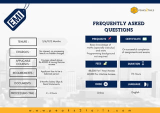 w w w . p e a k s 2 t a i l s . c o m
PROCESSING TIME :
Basic knowledge of
maths (specially calculus)
and stats
Programming background
not required
PREQUISITE
FEES
English
Online
175 Hours
On successful completion
of assignments and exams
48,000 For 1 Year Access
60,000 For Lifetime Access
CERTIFICATE
DURATION
MODE LANGUAGE
w . w . w . p e a k s 2 t a i l s . c o m
FREQUENTLY ASKED
FREQUENTLY ASKED
QUESTIONS
QUESTIONS
TENURE :
CHARGES :
APPLICABLE
COURSES :
REQUIREMENTS :
3/6/9/12 Months
Courses valued above
Rs.40000 & having lifetime
access
No interest, no processing
fees & no hidden charges
Applicant has to be a
Salaried person
4 - 6 Hours
DOCUMENTS :
3 Months Salary Slips &
Bank Statements
 