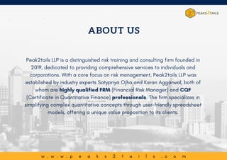 ABOUT US
Peak2tails LLP is a distinguished risk training and consulting firm founded in
2019, dedicated to providing comprehensive services to individuals and
corporations. With a core focus on risk management, Peak2tails LLP was
established by industry experts Satypriya Ojha and Karan Aggarwal, both of
whom are highly qualified FRM (Financial Risk Manager) and CQF
(Certificate in Quantitative Finance) professionals. The firm specializes in
simplifying complex quantitative concepts through user-friendly spreadsheet
models, offering a unique value proposition to its clients.
w . w . w . p e a k s 2 t a i l s . c o m
 