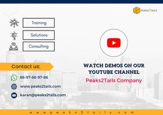 w w w . p e a k s 2 t a i l s . c o m
w . w . w . p e a k s 2 t a i l s . c o m
Consulting
Training
Solutions
www.peaks2tails.com
karan@peaks2tails.com
86-97-86-97-86
Contact us: WATCH DEMOS ON OUR
WATCH DEMOS ON OUR
YOUTUBE CHANNEL
YOUTUBE CHANNEL
Peaks2Tails Company
 