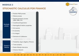 Named stochastic process
(ABM, GBM, OU)
w . w . w . p e a k s 2 t a i l s . c o m
Stochastic
process
Random Walk process
Wiener process
Conditional Expectation
Change of
Measure
Ito Isometry
Ito Integral
Estimation & Calibration
Probability, Sigma Algebra, Filtration
Martingales & Markov properties
Ito’s Lemma
Tower property
Radon Nikodym derivative
Girsanov theorem
MODULE 2
STOCHASTIC CALCULUS FOR FINANCE
STOCHASTIC CALCULUS FOR FINANCE
6
6
CLASSES
CLASSES
 