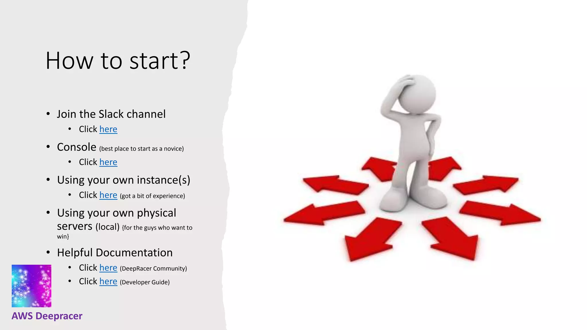How to start?
• Join the Slack channel
• Click here
• Console (best place to start as a novice)
• Click here
• Using your own instance(s)
• Click here (got a bit of experience)
• Using your own physical
servers (local) {for the guys who want to
win}
• Helpful Documentation
• Click here (DeepRacer Community)
• Click here (Developer Guide)
AWS Deepracer
 