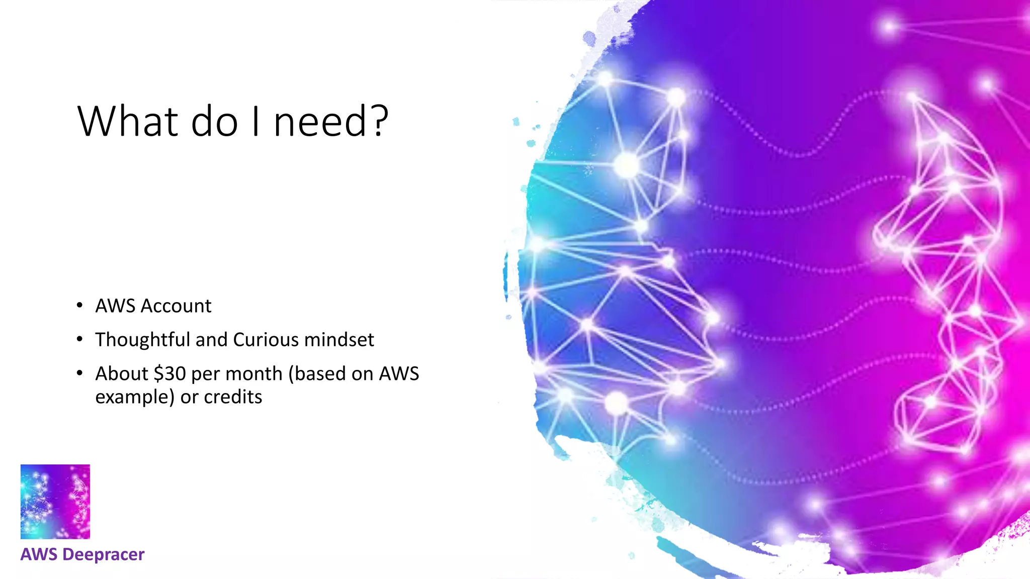 What do I need?
• AWS Account
• Thoughtful and Curious mindset
• About $30 per month (based on AWS
example) or credits
AWS Deepracer
 
