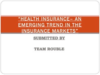 “HEALTH INSURANCE– AN
EMERGING TREND IN THE
 INSURANCE MARKETS”
            
     SUBMITTED BY

     TEAM ROUBLE
 