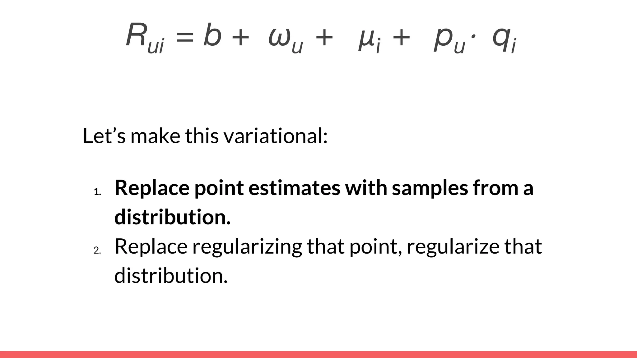 Rui = b + ωu + μi + pu⋅ qi
Let’s make this variational:
1. Replace point estimates with samples from a
distribution.
2. Replace regularizing that point, regularize that
distribution.
 