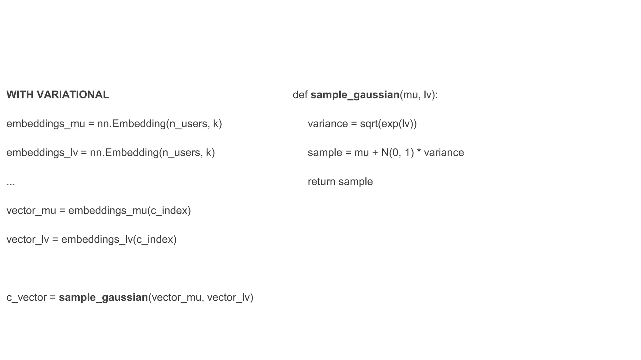 def sample_gaussian(mu, lv):
variance = sqrt(exp(lv))
sample = mu + N(0, 1) * variance
return sample
WITH VARIATIONAL
embeddings_mu = nn.Embedding(n_users, k)
embeddings_lv = nn.Embedding(n_users, k)
...
vector_mu = embeddings_mu(c_index)
vector_lv = embeddings_lv(c_index)
c_vector = sample_gaussian(vector_mu, vector_lv)
 