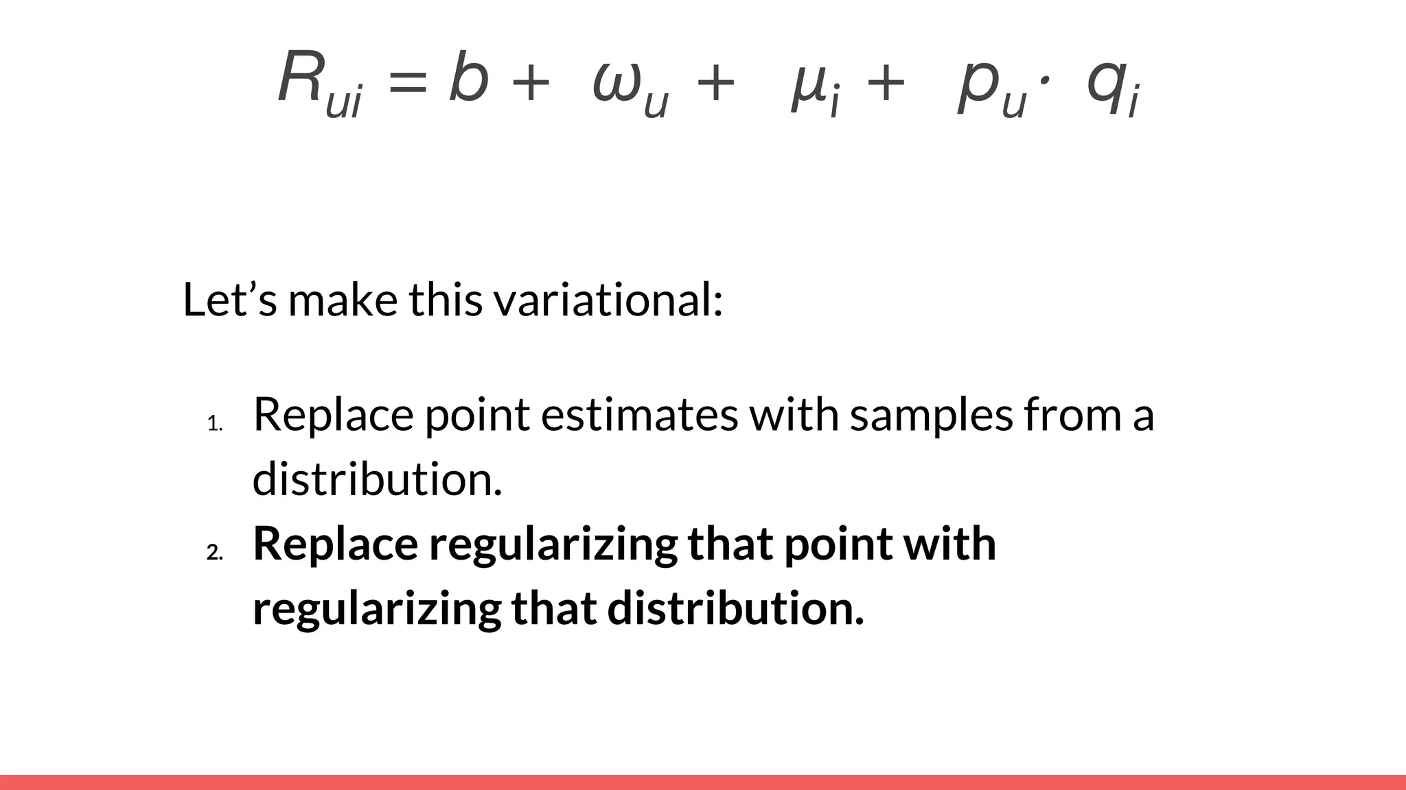 Rui = b + ωu + μi + pu⋅ qi
Let’s make this variational:
1. Replace point estimates with samples from a
distribution.
2. Replace regularizing that point with
regularizing that distribution.
 