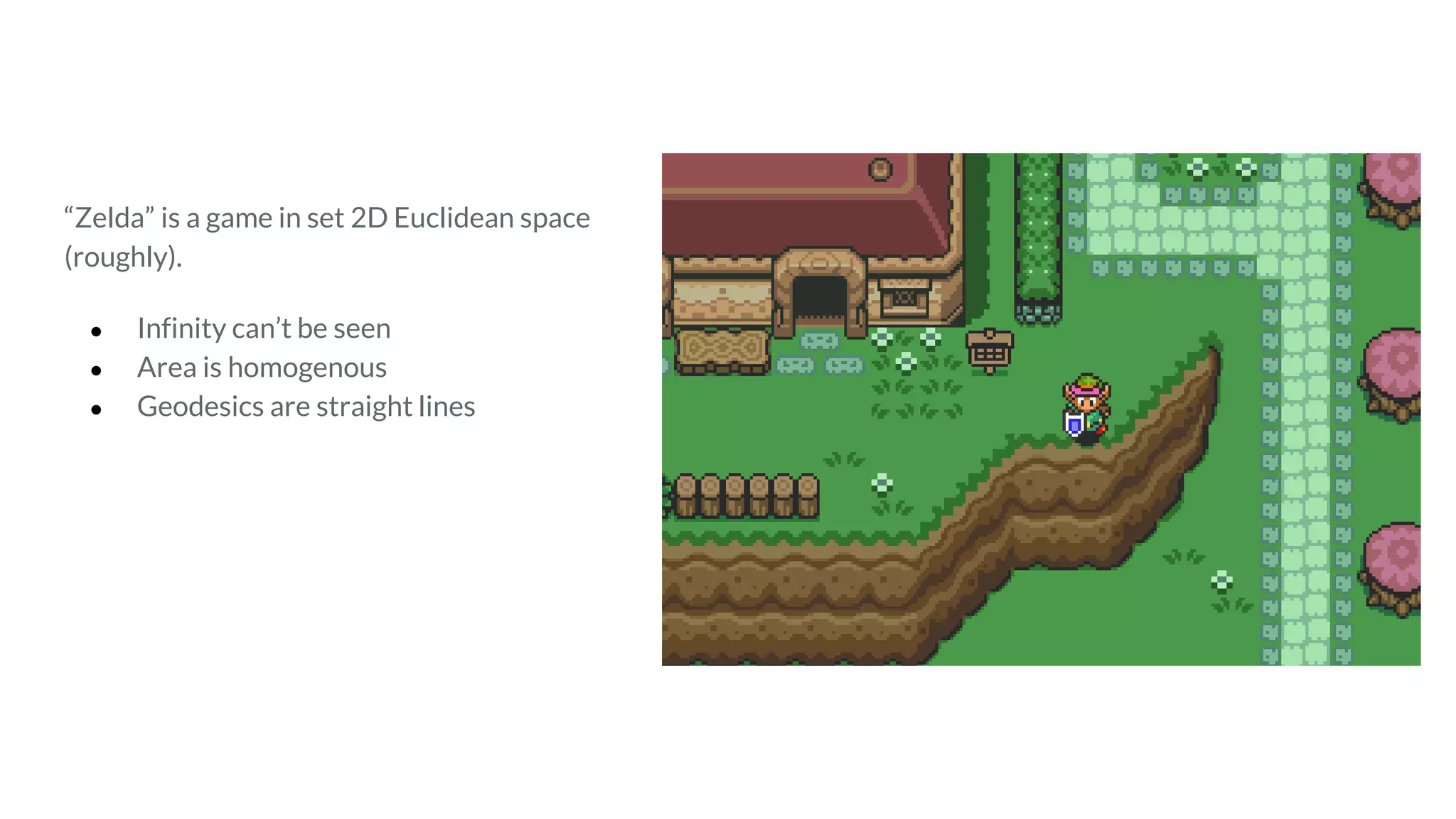 “Zelda” is a game in set 2D Euclidean space
(roughly).
● Infinity can’t be seen
● Area is homogenous
● Geodesics are straight lines
 