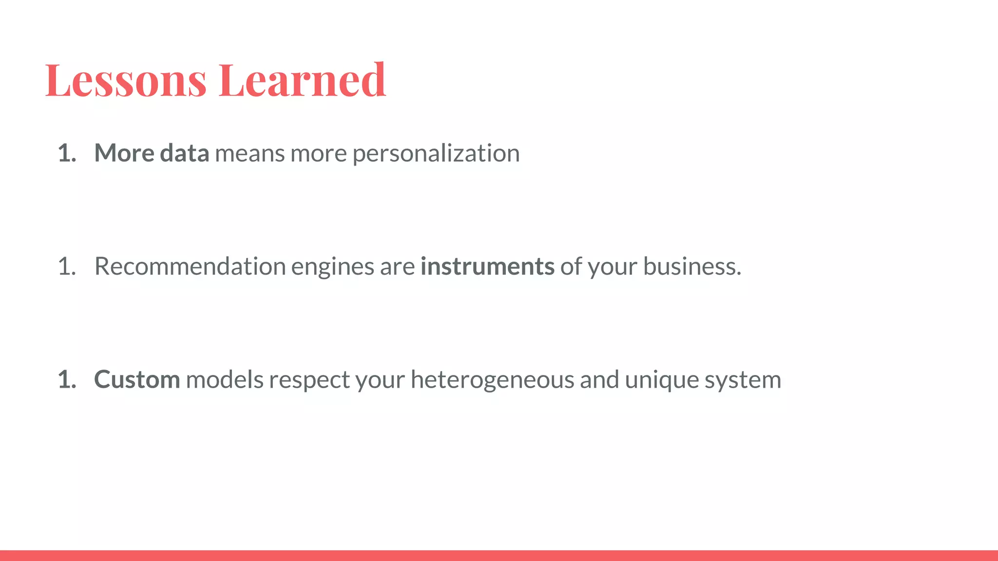 1. More data means more personalization
1. Recommendation engines are instruments of your business.
1. Custom models respect your heterogeneous and unique system
Lessons Learned
 