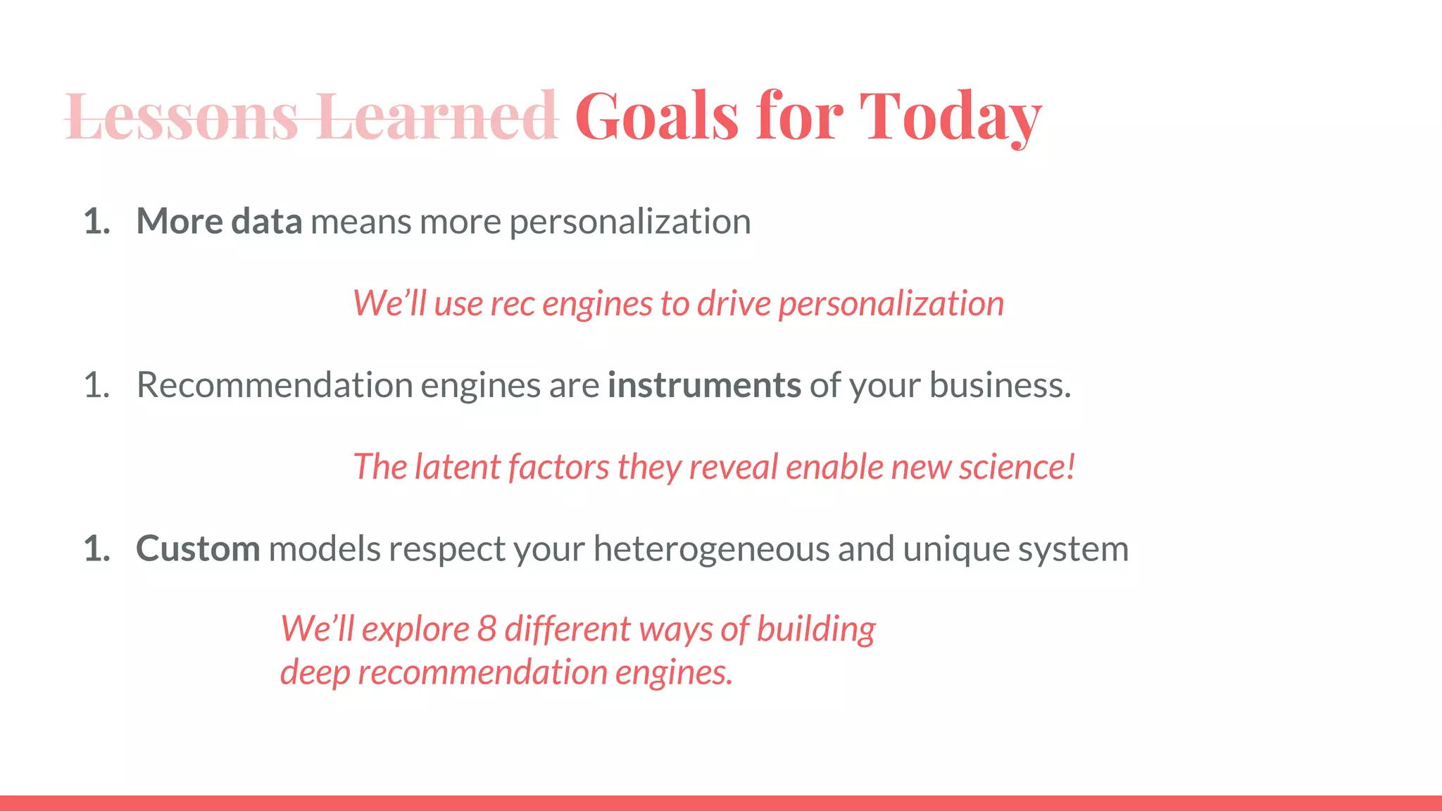Lessons Learned Goals for Today
1. More data means more personalization
We’ll use rec engines to drive personalization
1. Recommendation engines are instruments of your business.
The latent factors they reveal enable new science!
1. Custom models respect your heterogeneous and unique system
We’ll explore 8 different ways of building
deep recommendation engines.
 
