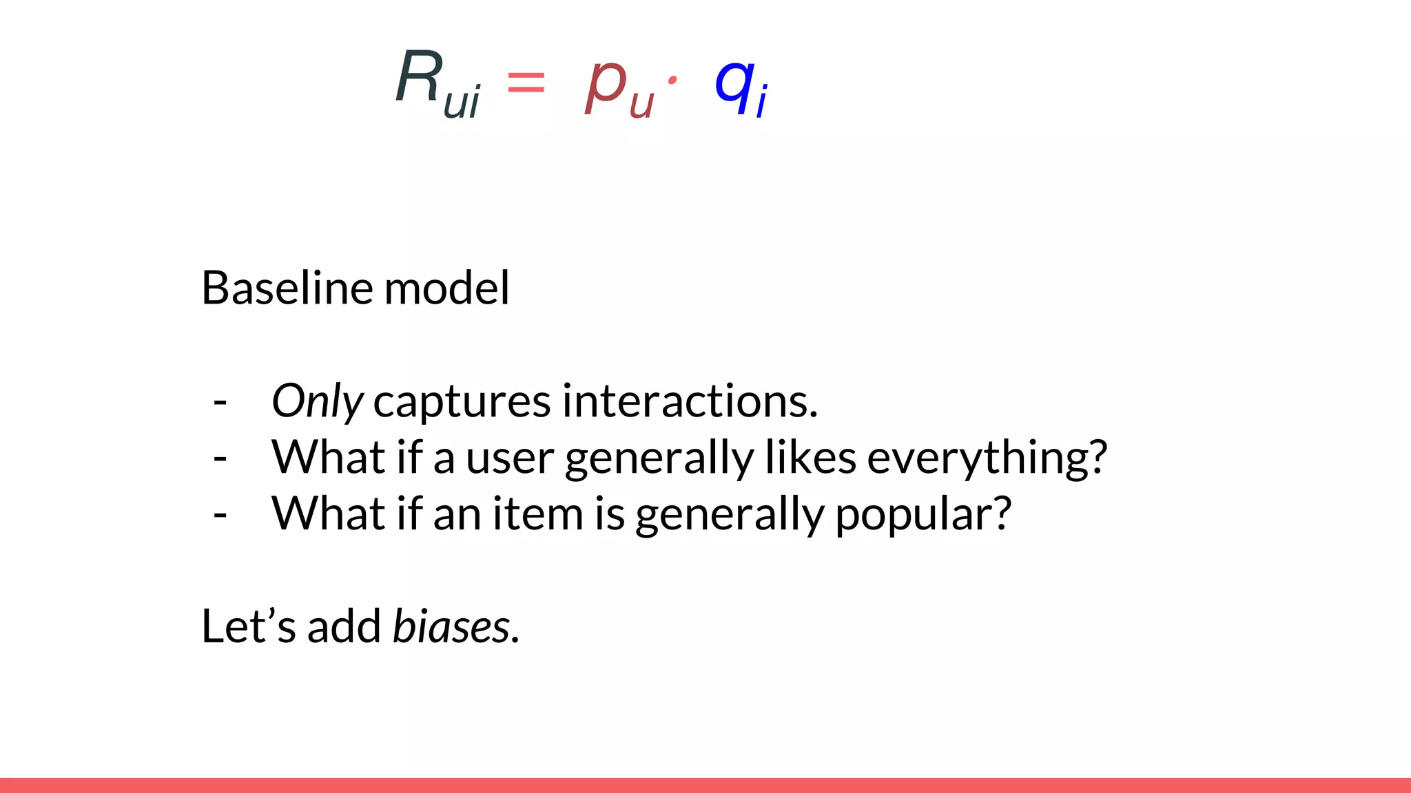 Baseline model
- Only captures interactions.
- What if a user generally likes everything?
- What if an item is generally popular?
Let’s add biases.
Rui = pu⋅ qi
 