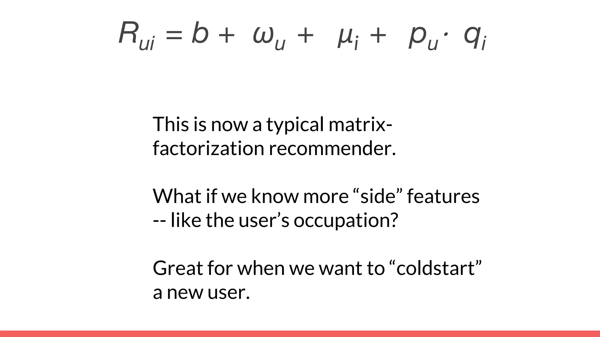This is now a typical matrix-
factorization recommender.
What if we know more “side” features
-- like the user’s occupation?
Great for when we want to “coldstart”
a new user.
Rui = b + ωu + μi + pu⋅ qi
 