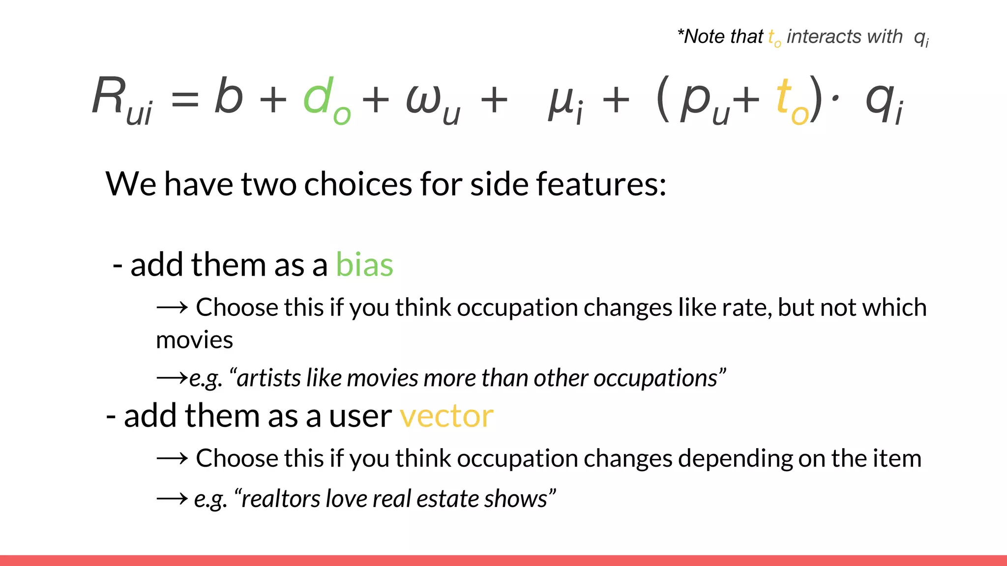 We have two choices for side features:
- add them as a bias
→ Choose this if you think occupation changes like rate, but not which
movies
→e.g. “artists like movies more than other occupations”
- add them as a user vector
→ Choose this if you think occupation changes depending on the item
→e.g. “realtors love real estate shows”
Rui = b + do + ωu + μi + ( pu+ to)⋅ qi
*Note that to interacts with qi
 