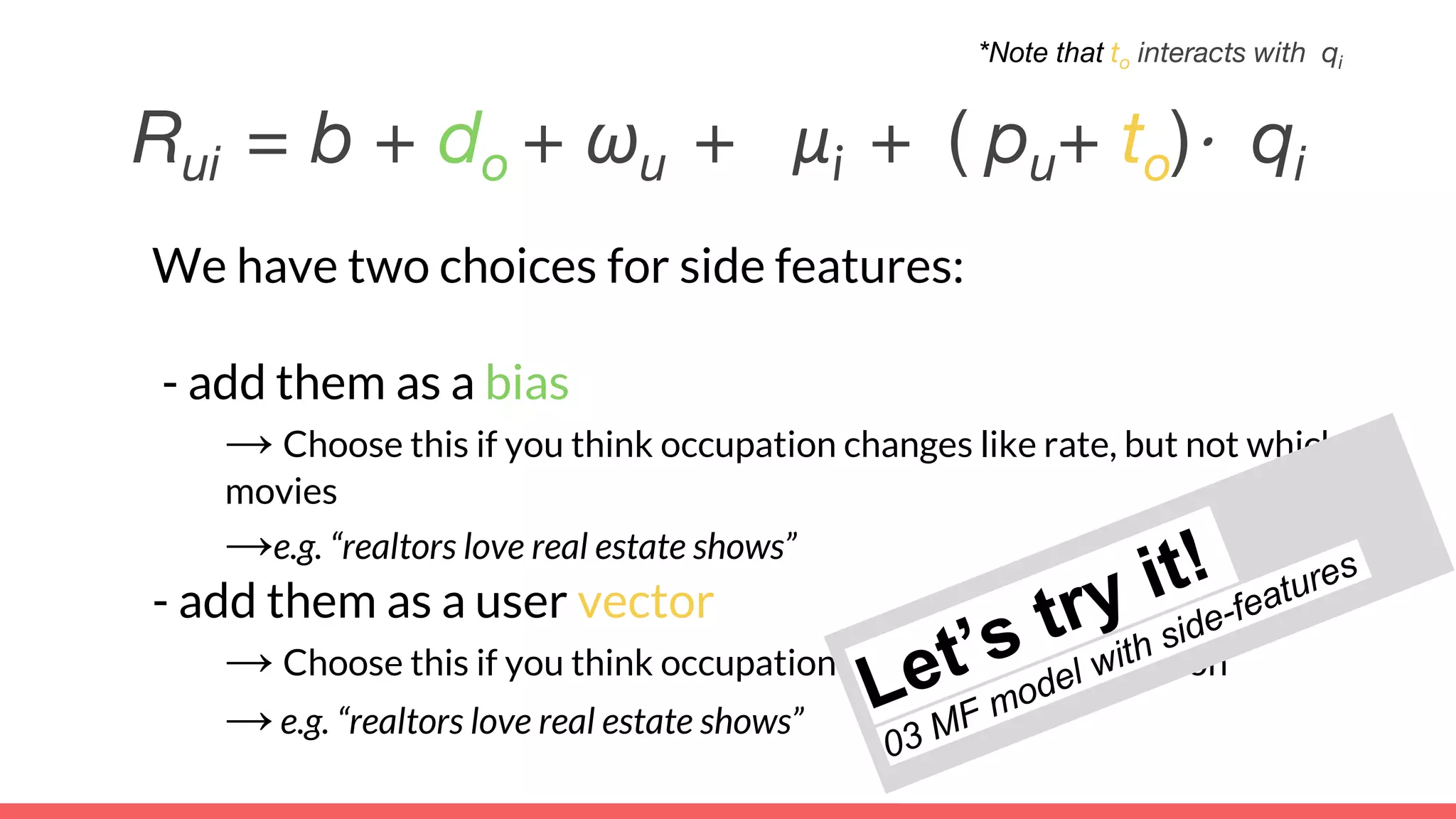 We have two choices for side features:
- add them as a bias
→ Choose this if you think occupation changes like rate, but not which
movies
→e.g. “realtors love real estate shows”
- add them as a user vector
→ Choose this if you think occupation changes movie selection
→e.g. “realtors love real estate shows”
Rui = b + do + ωu + μi + ( pu+ to)⋅ qi
*Note that to interacts with qi
 