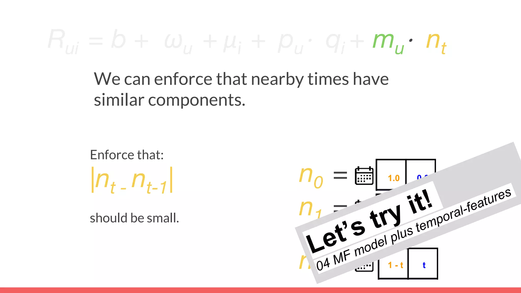 Rui = b + ωu + μi + pu⋅ qi + mu⋅ nt
We can enforce that nearby times have
similar components.
n0 = 1.0 0.0
n1 =
nt = 1 - t t
0.9 0.1
Enforce that:
|nt - nt-1|
should be small.
 