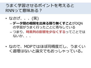 うまく学習させるポイントを考えると
RNNって意味ある？
• なさげ、、、(笑)
– データ間の相関を出来る限り無くすことがDQN
の学習がうまく行ったことに寄与している
– つまり、時系列の影響を少なくするってことでは
ないか、、、
• なので、MDPではほぼ同精度だし、うまくい
く道理はないと論文でもおっしゃっている。
 