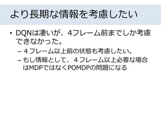 より長期な情報を考慮したい
• DQNは凄いが、4フレーム前までしか考慮
できなかった。
– ４フレーム以上前の状態も考慮したい。
– もし情報として、４フレーム以上必要な場合
はMDPではなくPOMDPの問題になる
 