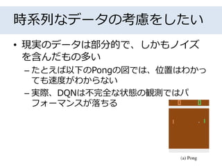 時系列なデータの考慮をしたい
• 現実のデータは部分的で、しかもノイズ
を含んだもの多い
– たとえば以下のPongの図では、位置はわかっ
ても速度がわからない
– 実際、DQNは不完全な状態の観測ではパ
フォーマンスが落ちる
 
