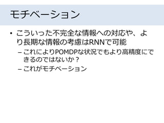 モチベーション
• こういった不完全な情報への対応や、よ
り長期な情報の考慮はRNNで可能
– これによりPOMDPな状況でもより高精度にで
きるのではないか？
– これがモチベーション
 
