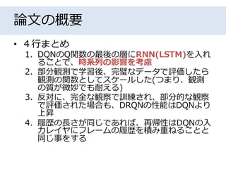 論文の概要
• ４行まとめ
1. DQNのQ関数の最後の層にRNN(LSTM)を入れ
ることで、時系列の影響を考慮
2. 部分観測で学習後、完璧なデータで評価したら
観測の関数としてスケールした(つまり、観測
の質が微妙でも耐える)
3. 反対に、完全な観察で訓練され、部分的な観察
で評価された場合も、DRQNの性能はDQNより
上昇
4. 履歴の長さが同じであれば、再帰性はDQNの入
力レイヤにフレームの履歴を積み重ねることと
同じ事をする
 